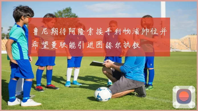鲁尼期待阿隆索接手利物浦帅位并希望曼联能引进图赫尔执教