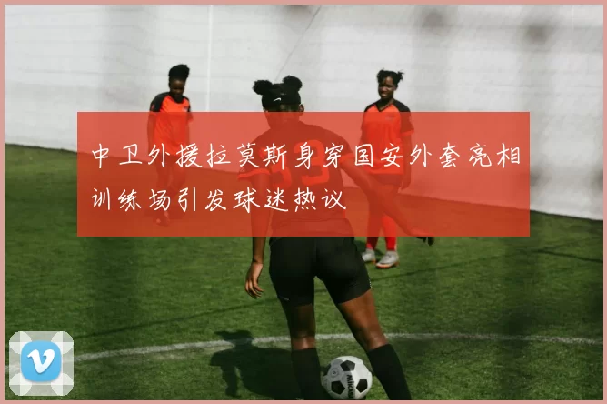 中卫外援拉莫斯身穿国安外套亮相训练场引发球迷热议