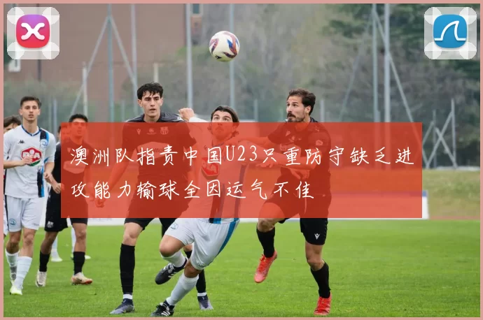 澳洲队指责中国U23只重防守缺乏进攻能力输球全因运气不佳