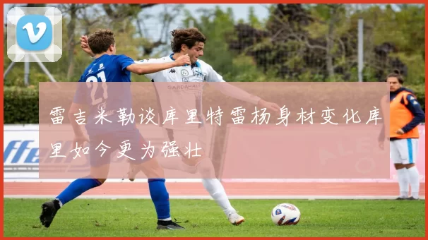 雷吉米勒谈库里特雷杨身材变化库里如今更为强壮