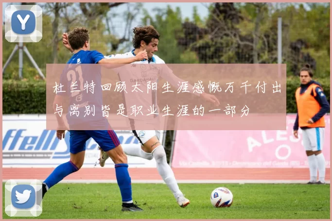 杜兰特回顾太阳生涯感慨万千付出与离别皆是职业生涯的一部分