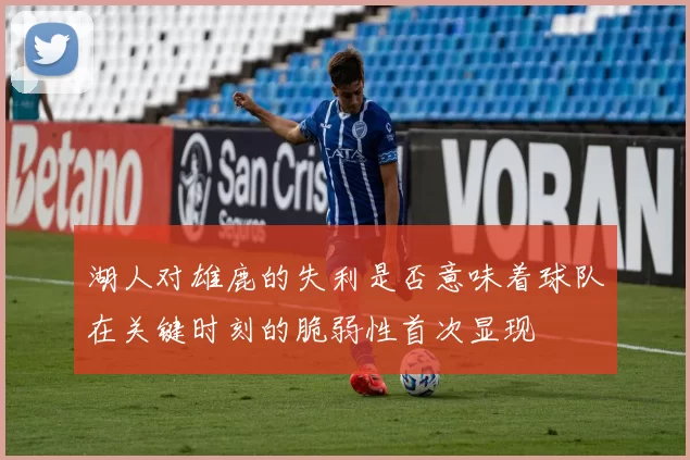湖人对雄鹿的失利是否意味着球队在关键时刻的脆弱性首次显现