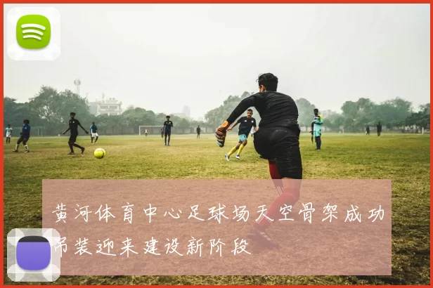 黄河体育中心足球场天空骨架成功吊装迎来建设新阶段